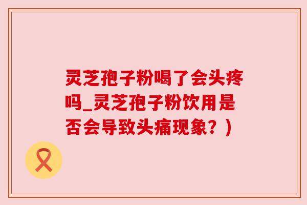 灵芝孢子粉喝了会头疼吗_灵芝孢子粉饮用是否会导致头痛现象？)