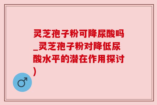 灵芝孢子粉可降尿酸吗_灵芝孢子粉对降低尿酸水平的潜在作用探讨)