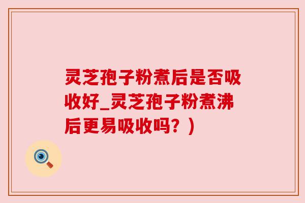 灵芝孢子粉煮后是否吸收好_灵芝孢子粉煮沸后更易吸收吗？)