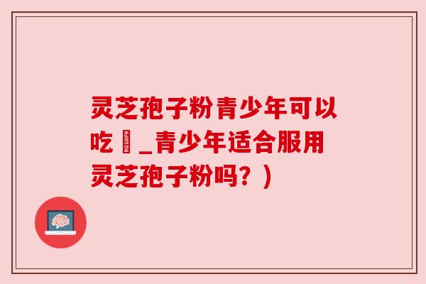 灵芝孢子粉青少年可以吃嗎_青少年适合服用灵芝孢子粉吗？)