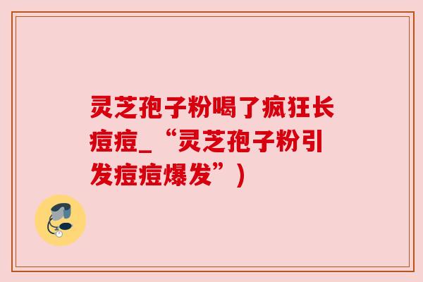 灵芝孢子粉喝了疯狂长痘痘_“灵芝孢子粉引发痘痘爆发”)