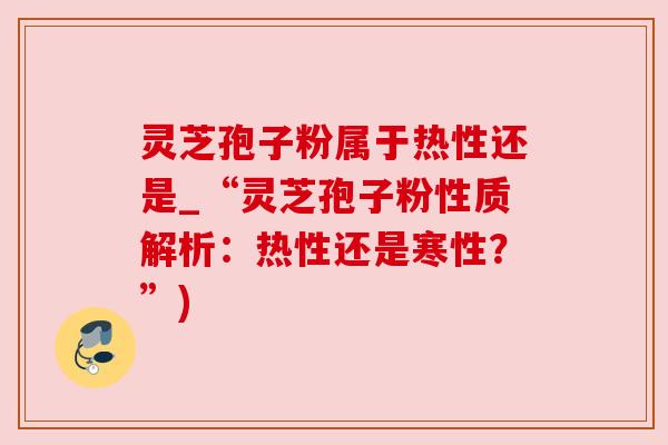 灵芝孢子粉属于热性还是_“灵芝孢子粉性质解析：热性还是寒性？”)