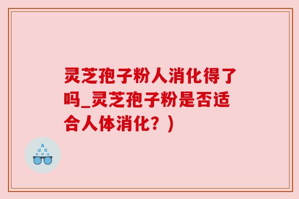 灵芝孢子粉人消化得了吗_灵芝孢子粉是否适合人体消化？)