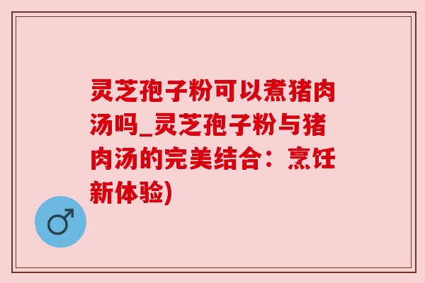 灵芝孢子粉可以煮猪肉汤吗_灵芝孢子粉与猪肉汤的完美结合：烹饪新体验)