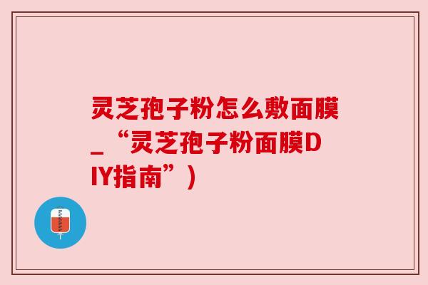 灵芝孢子粉怎么敷面膜_“灵芝孢子粉面膜DIY指南”)