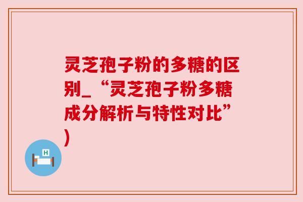 灵芝孢子粉的多糖的区别_“灵芝孢子粉多糖成分解析与特性对比”)