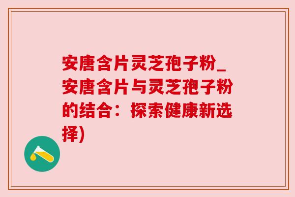 安唐含片灵芝孢子粉_安唐含片与灵芝孢子粉的结合：探索健康新选择)
