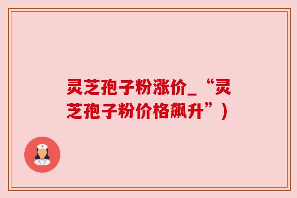 灵芝孢子粉涨价_“灵芝孢子粉价格飙升”)