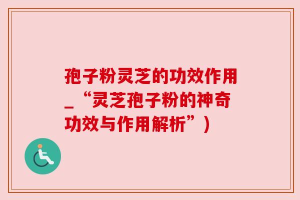 孢子粉灵芝的功效作用_“灵芝孢子粉的神奇功效与作用解析”)