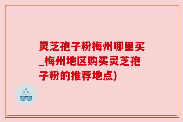 灵芝孢子粉梅州哪里买_梅州地区购买灵芝孢子粉的推荐地点)