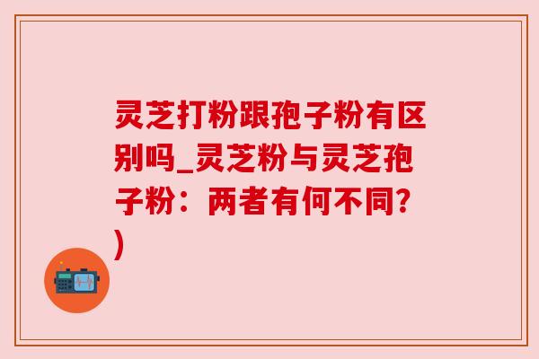 灵芝打粉跟孢子粉有区别吗_灵芝粉与灵芝孢子粉:两者有何不同?) 灵芝打粉跟孢子粉有区别吗_灵芝粉与灵芝孢子粉:两者有何不同?)