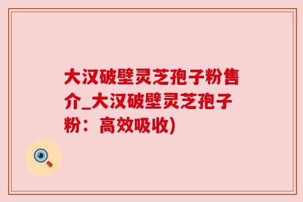 大汉破壁灵芝孢子粉售介_大汉破壁灵芝孢子粉：高效吸收)