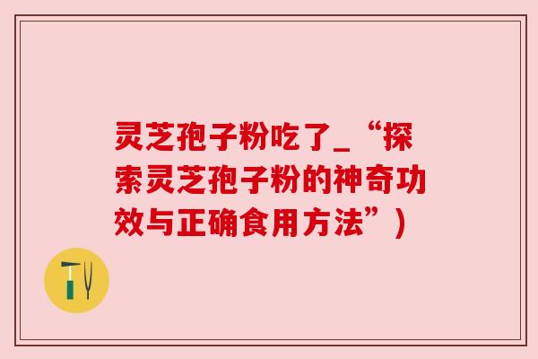 灵芝孢子粉吃了_“探索灵芝孢子粉的神奇功效与正确食用方法”) 灵芝孢子粉吃了_“探索灵芝孢子粉的神奇功效与正确食用方法”)