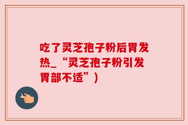 吃了灵芝孢子粉后胃发热_“灵芝孢子粉引发胃部不适”)