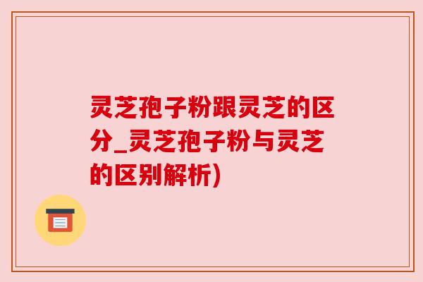 灵芝孢子粉跟灵芝的区分_灵芝孢子粉与灵芝的区别解析)