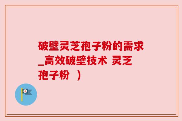 破壁灵芝孢子粉的需求_高效破壁技术 灵芝孢子粉  )