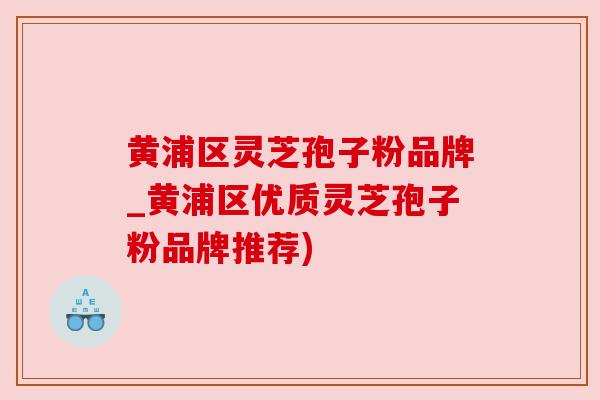 黄浦区灵芝孢子粉品牌_黄浦区优质灵芝孢子粉品牌推荐)