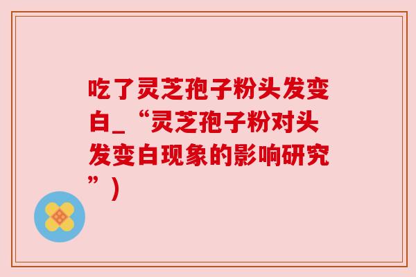吃了灵芝孢子粉头发变白_“灵芝孢子粉对头发变白现象的影响研究”) 吃了灵芝孢子粉头发变白_“灵芝孢子粉对头发变白现象的影响研究”)