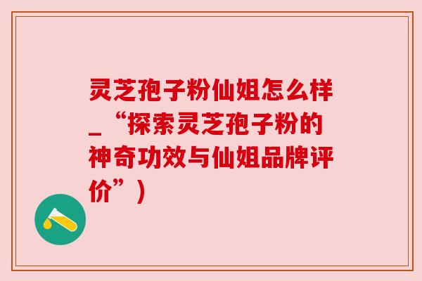 灵芝孢子粉仙姐怎么样_“探索灵芝孢子粉的神奇功效与仙姐品牌评价”)