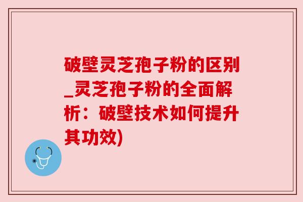 破壁灵芝孢子粉的区别_灵芝孢子粉的全面解析:破壁技术如何提升其功效) 破壁灵芝孢子粉的区别_灵芝孢子粉的全面解析:破壁技术如何提升其功效)