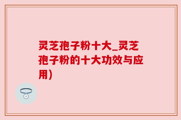 灵芝孢子粉十大_灵芝孢子粉的十大功效与应用) 灵芝孢子粉十大_灵芝孢子粉的十大功效与应用)