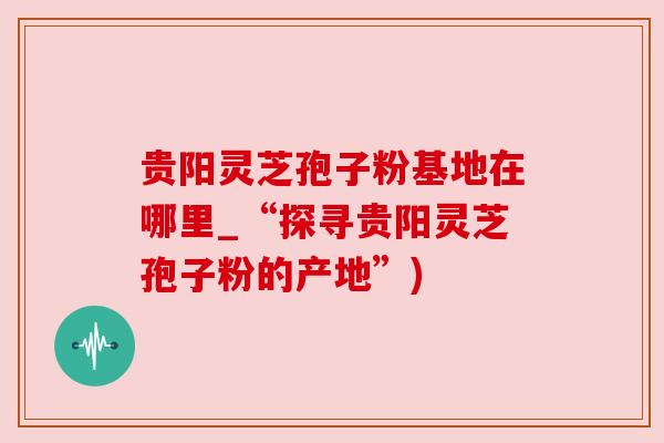贵阳灵芝孢子粉基地在哪里_“探寻贵阳灵芝孢子粉的产地”)