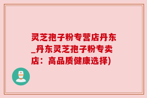 灵芝孢子粉专营店丹东_丹东灵芝孢子粉专卖店：高品质健康选择)