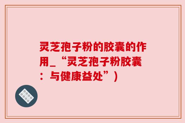 灵芝孢子粉的胶囊的作用_“灵芝孢子粉胶囊:与健康益处”) 灵芝孢子粉的胶囊的作用_“灵芝孢子粉胶囊:与健康益处”)