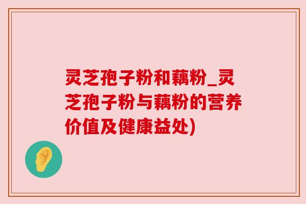 灵芝孢子粉和藕粉_灵芝孢子粉与藕粉的营养价值及健康益处)