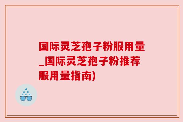 国际灵芝孢子粉服用量_国际灵芝孢子粉推荐服用量指南)