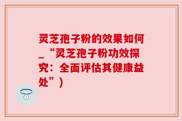 灵芝孢子粉的效果如何_“灵芝孢子粉功效探究：全面评估其健康益处”)