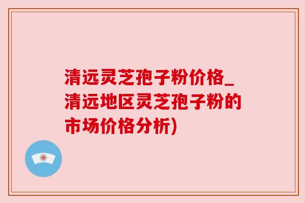 清远灵芝孢子粉价格_清远地区灵芝孢子粉的市场价格分析)