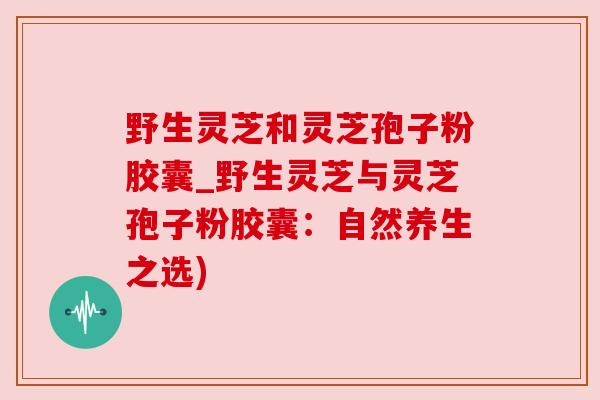 野生灵芝和灵芝孢子粉胶囊_野生灵芝与灵芝孢子粉胶囊：自然养生之选)