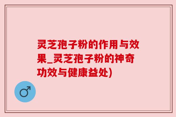 灵芝孢子粉的作用与效果_灵芝孢子粉的神奇功效与健康益处)