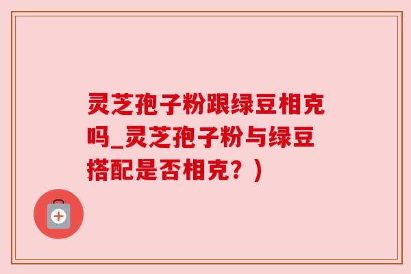 灵芝孢子粉跟绿豆相克吗_灵芝孢子粉与绿豆搭配是否相克?) 灵芝孢子粉跟绿豆相克吗_灵芝孢子粉与绿豆搭配是否相克?)