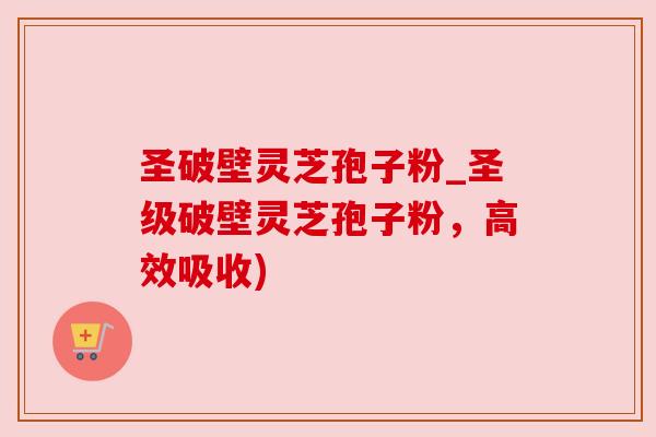 圣破壁灵芝孢子粉_圣级破壁灵芝孢子粉，高效吸收)