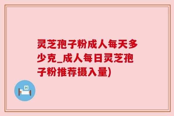 灵芝孢子粉成人每天多少克_成人每日灵芝孢子粉推荐摄入量)