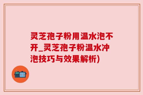 灵芝孢子粉用温水泡不开_灵芝孢子粉温水冲泡技巧与效果解析)