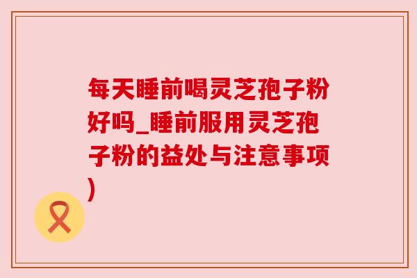 每天睡前喝灵芝孢子粉好吗_睡前服用灵芝孢子粉的益处与注意事项)