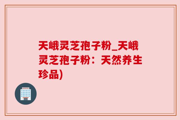 天峨灵芝孢子粉_天峨灵芝孢子粉：天然养生珍品)