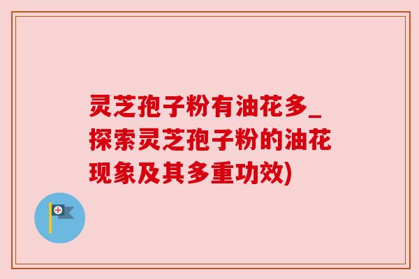 灵芝孢子粉有油花多_探索灵芝孢子粉的油花现象及其多重功效)