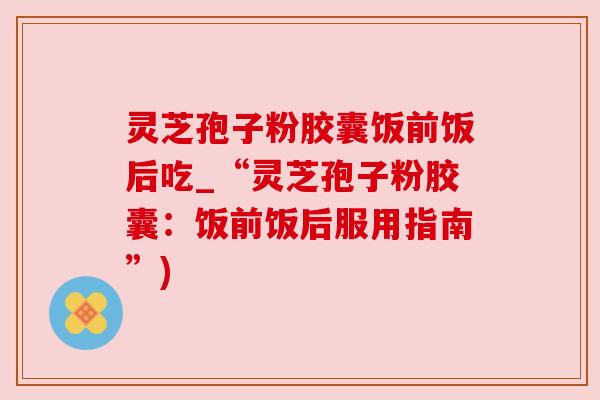 灵芝孢子粉胶囊饭前饭后吃_“灵芝孢子粉胶囊：饭前饭后服用指南”)