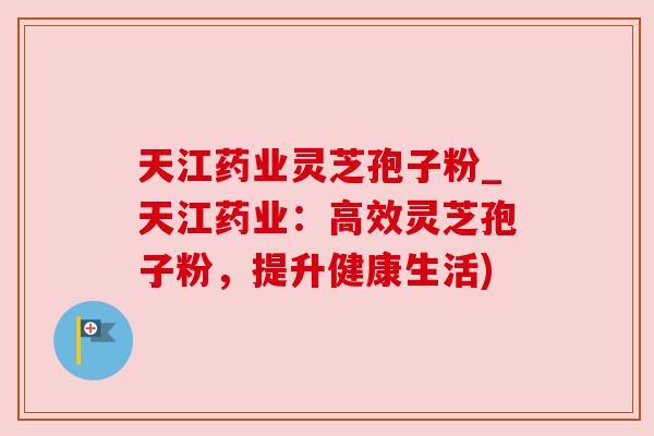 天江药业灵芝孢子粉_天江药业:高效灵芝孢子粉,提升健康生活) 天江药业灵芝孢子粉_天江药业:高效灵芝孢子粉,提升健康生活)