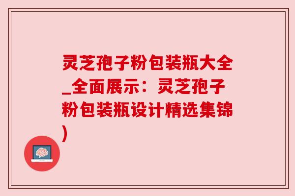 灵芝孢子粉包装瓶大全_全面展示：灵芝孢子粉包装瓶设计精选集锦)