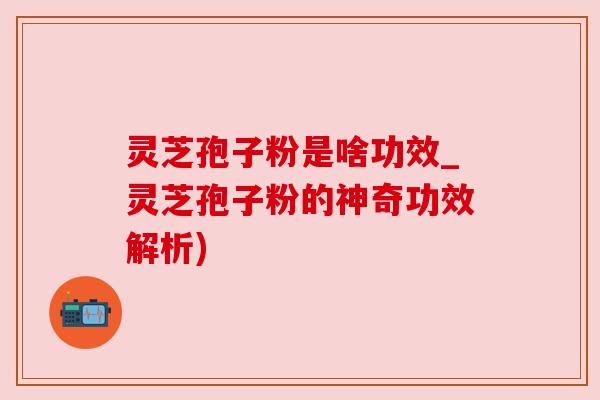 灵芝孢子粉是啥功效_灵芝孢子粉的神奇功效解析)