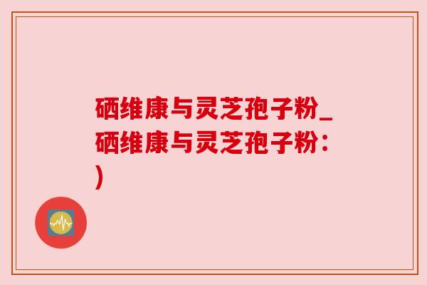 硒维康与灵芝孢子粉_硒维康与灵芝孢子粉：)