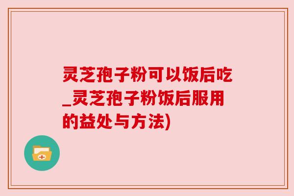 灵芝孢子粉可以饭后吃_灵芝孢子粉饭后服用的益处与方法)