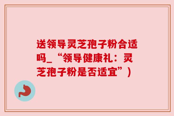 送领导灵芝孢子粉合适吗_“领导健康礼:灵芝孢子粉是否适宜”) 送领导灵芝孢子粉合适吗_“领导健康礼:灵芝孢子粉是否适宜”)