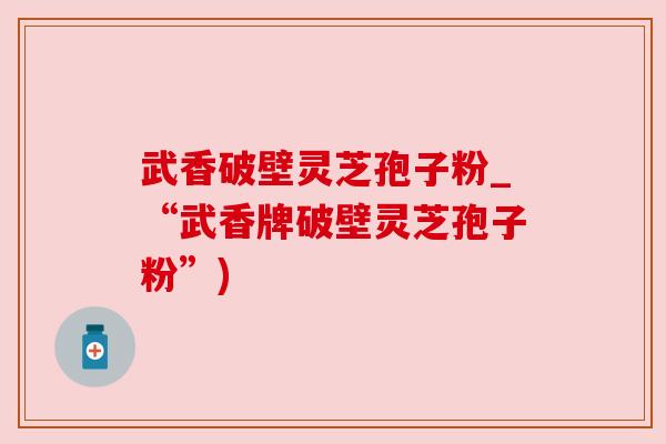 武香破壁灵芝孢子粉_“武香牌破壁灵芝孢子粉”)