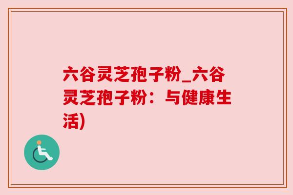 六谷灵芝孢子粉_六谷灵芝孢子粉：与健康生活)